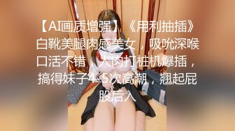 【AI画质增强】《用利抽插》白靴美腿肉感美女，吸吮深喉口活不错，人肉打桩机爆插，搞得妹子4-5次高潮，翘起屁股后入