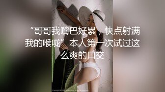 “哥哥我嘴巴好累，快点射满我的喉咙”本人第一次试过这么爽的口交