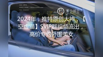 2024年，推特原创大神，【空虚猫】SVIP群视频流出，高价专约外围美女