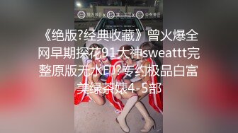 《绝版?经典收藏》曾火爆全网早期探花91大神sweattt完整原版无水印?专约极品白富美绿茶婊4-5部