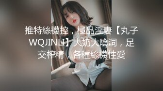 推特絲襪控，極品淫妻【丸子WQJINLI】大奶大陰洞，足交榨精，各種絲襪性愛