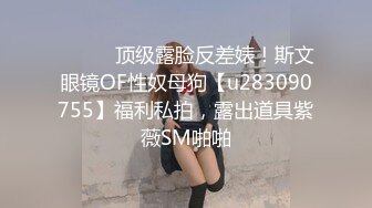 ⚫️⚫️顶级露脸反差婊！斯文眼镜OF性奴母狗【u283090755】福利私拍，露出道具紫薇SM啪啪