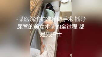 -某医院偷拍准备做手术 插导尿管的美女术前的全过程 都是男护士