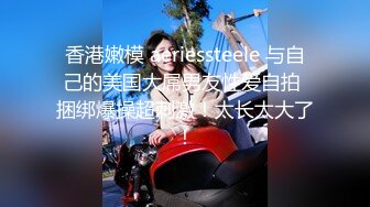 香港嫩模 aeriessteele 与自己的美国大屌男友性爱自拍 捆绑爆操超刺激！太长太大了！