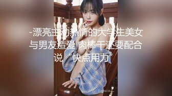 -漂亮主动热情的大学生美女与男友造爱 肉棒干还要配合说“快点用力”