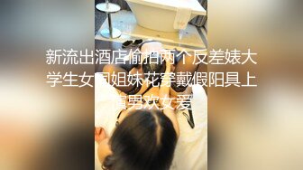 新流出酒店偷拍两个反差婊大学生女同姐妹花穿戴假阳具上演男欢女爱