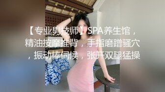 【专业男技师】SPA养生馆，精油按摩推背，手指磨蹭骚穴，振动棒伺候，张开双腿猛操