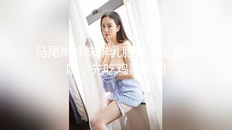 马尾辫妹妹丰乳肥臀，浴室啪啪，先吃鸡再啪啪