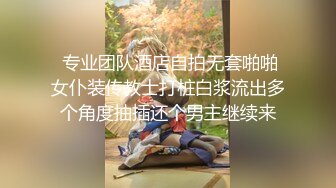  专业团队酒店自拍无套啪啪女仆装传教士打桩白浆流出多个角度抽插还个男主继续来