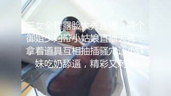 三女全程露脸大秀直播，两个御姐少妇带小姑娘直播大秀，拿着道具互相抽插骚穴让小妹妹吃奶舔逼，精彩又刺激