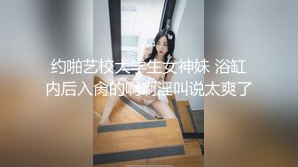 约啪艺校大学生女神妹 浴缸内后入肏的啊啊淫叫说太爽了