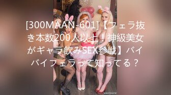 [300MAAN-601]【フェラ抜き本数200人以上！神級美女がギャラ飲みSEX参戦】バイバイフェラって知ってる？