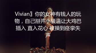 Vivian〗你的女神有钱人的玩物，自己掰开小骚逼让大鸡巴插入 直入花心 被操到痉挛失声