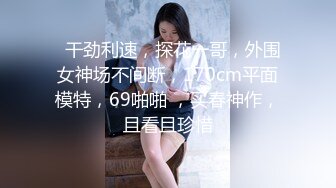   干劲利速，探花一哥，外围女神场不间断，170cm平面模特，69啪啪 ，买春神作，且看且珍惜