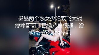  极品两个熟女少妇双飞大战瘦瘦哥哥，已撸鸡巴很翘，浴池洗澡多人的淫乱