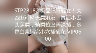 STP28182 极品肥臀骚女！大战16CM长屌炮友！灵活小舌头舔屌，骑乘位套弄深插，多是白浆插完小穴插菊花 VIP0600