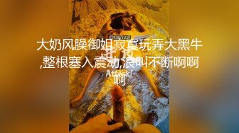 大奶风臊御姐寂寞玩弄大黑牛,整根塞入震动,浪叫不断啊啊啊