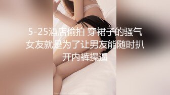 5-25酒店偷拍 穿裙子的骚气女友就是为了让男友能随时扒开内裤操逼