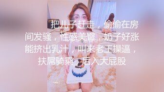 ❤️❤️把儿子赶走，偷偷在房间发骚，性感美臀，奶子好涨能挤出乳汁，叫来老王操逼，扶屌骑乘，后入大屁股