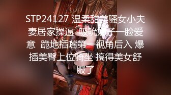 STP24127 温柔甜美骚女小夫妻居家操逼  吸吮奶子一脸爱意  跪地插嘴第一视角后入 爆插美臀上位骑坐 搞得美女舒服了