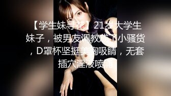 【学生妹寻花】21岁大学生妹子，被男友调教成了小骚货，D罩杯坚挺美胸吸睛，无套插穴淫液喷涌