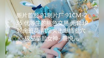 新片首发 91制片厂 91CM-235 优等生的桃色交易 无套3P轮肏班花 前后夹击爆插蜜穴 极品童颜女神- 萧悦儿