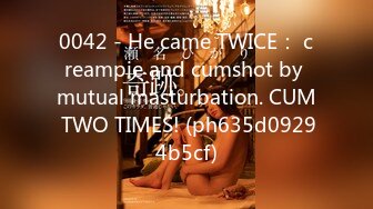 0042 - He came TWICE： creampie and cumshot by mutual masturbation. CUM TWO TIMES! (ph635d09294b5cf)