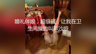 婚礼伴娘，超级骚，让我在卫生间操的叫声沙哑