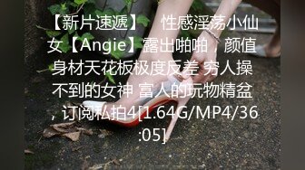 【新片速遞】 ⚡性感淫荡小仙女【Angie】露出啪啪，颜值身材天花板极度反差 穷人操不到的女神 富人的玩物精盆，订阅私拍4[1.64G/MP4/36:05]