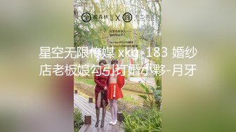 星空无限传媒 xkg-183 婚纱店老板娘勾引订婚小夥-月牙