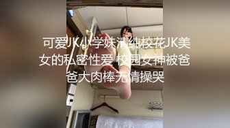  可爱JK小学妹清纯校花JK美女的私密性爱 校园女神被爸爸大肉棒无情操哭