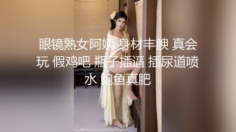 眼镜熟女阿姨 身材丰腴 真会玩 假鸡吧 瓶子插逼 插尿道喷水 鲍鱼真肥