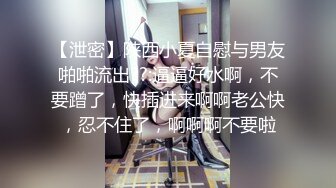 【泄密】陕西小夏自慰与男友啪啪流出??:逼逼好水啊，不要蹭了，快插进来啊啊老公快，忍不住了，啊啊啊不要啦