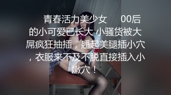 ❤️青春活力美少女❤️00后的小可爱已长大 小骚货被大屌疯狂抽插，翘起美腿插小穴，衣服来不及不脱直接插入小嫩穴！