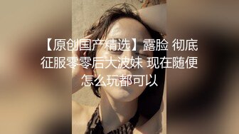 【原创国产精选】露脸 彻底征服零零后大波妹 现在随便怎么玩都可以