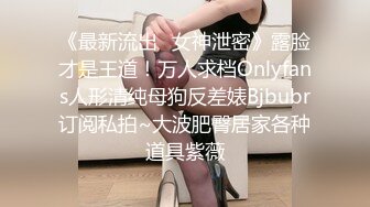 《最新流出✿女神泄密》露脸才是王道！万人求档Onlyfans人形清纯母狗反差婊Bjbubr订阅私拍~大波肥臀居家各种道具紫薇