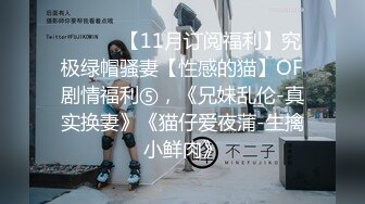 ⚫️⚫️【11月订阅福利】究极绿帽骚妻【性感的猫】OF剧情福利⑤，《兄妹乱伦-真实换妻》《猫仔爱夜蒲-生擒小鲜肉》