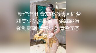   新作流出 骨灰级微博网红萝莉美少女习呆呆 工兔塞跳蛋强制高潮 清纯少女情色淫态反差