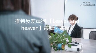 推特反差母狗 【Leaves and heaven】最新付费福利