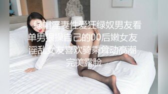    绿帽淫妻性爱狂绿奴男友看单男狠操自己的00后嫩女友 淫乱女友喜欢骑乘耸动高潮 完美露脸