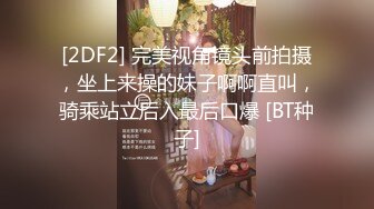 [2DF2] 完美视角镜头前拍摄，坐上来操的妹子啊啊直叫，骑乘站立后入最后口爆 [BT种子]