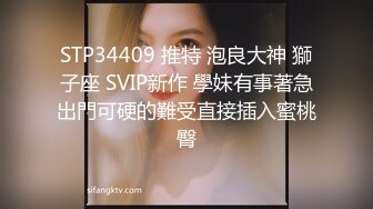 STP34409 推特 泡良大神 獅子座 SVIP新作 學妹有事著急出門可硬的難受直接插入蜜桃臀