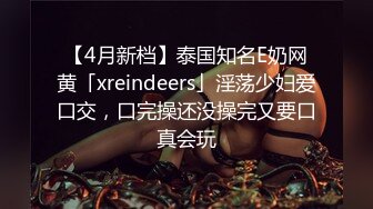 【4月新档】泰国知名E奶网黄「xreindeers」淫荡少妇爱口交，口完操还没操完又要口真会玩