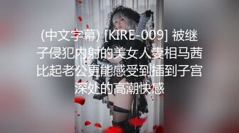 (中文字幕) [KIRE-009] 被继子侵犯内射的美女人妻相马茜比起老公更能感受到插到子宫深处的高潮快感