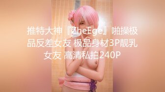 推特大神『ZheEge』啪操极品反差女友 极品身材3P靓乳女友 高清私拍240P