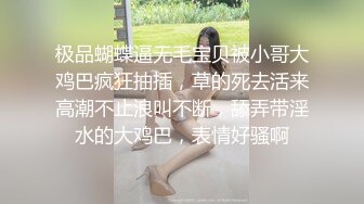 极品蝴蝶逼无毛宝贝被小哥大鸡巴疯狂抽插，草的死去活来高潮不止浪叫不断，舔弄带淫水的大鸡巴，表情好骚啊