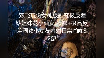  双飞玩肏女神级别究极反差婊姐妹花小仙女36部+极品反差调教小女友内射日常啪啪32部