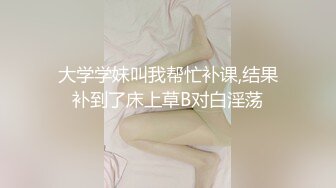 大学学妹叫我帮忙补课,结果补到了床上草B对白淫荡