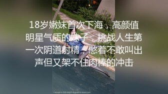 18岁嫩妹首次下海，高颜值明星气质的妹子，挑战人生第一次阴道射精，憋着不敢叫出声但又架不住肉棒的冲击