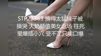 STP23363 搞得太猛妹子被操哭 大奶颜值美女返场 往死里爆插小穴 受不了只能口爆